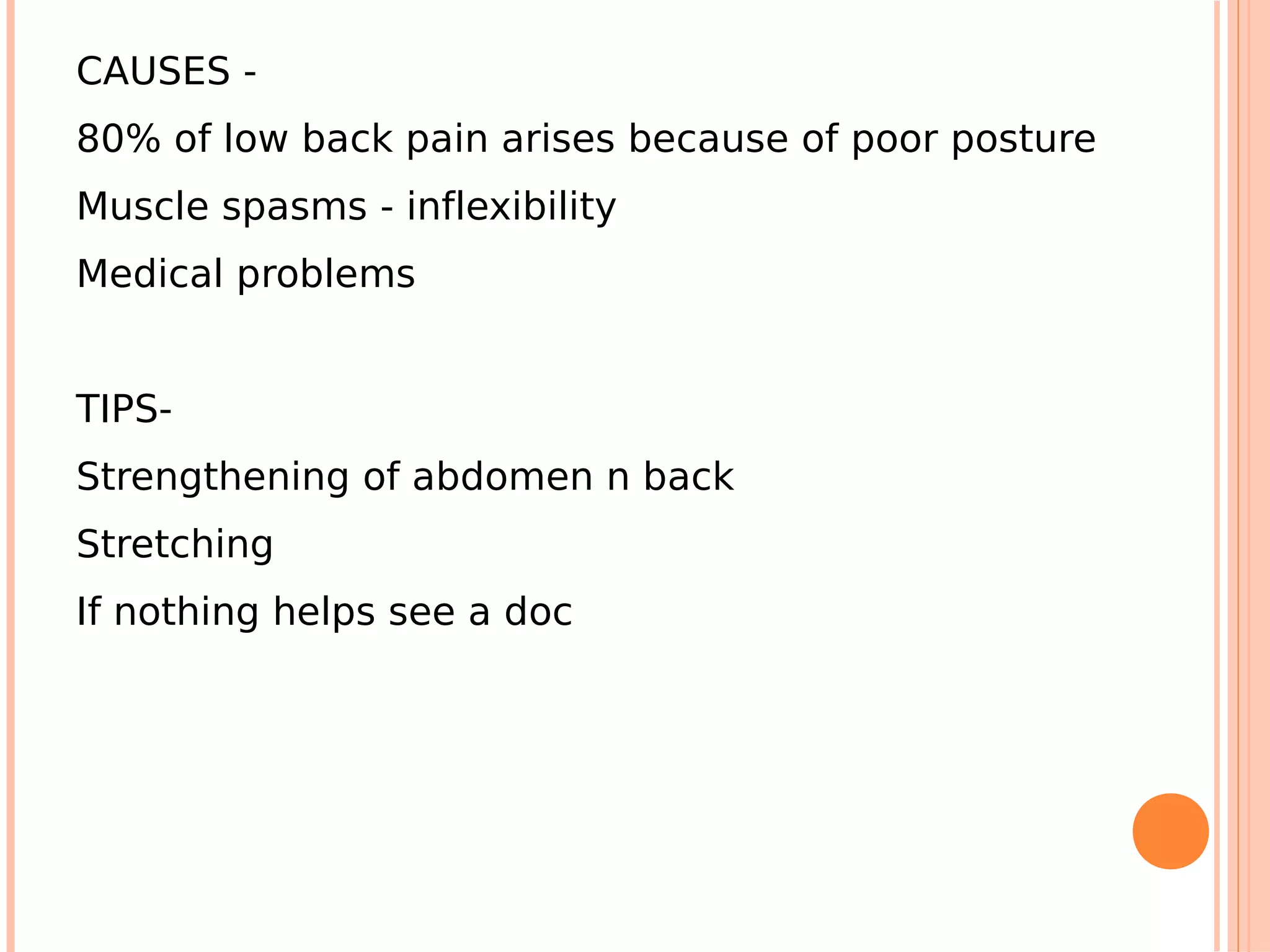 CAUSES -
80% of low back pain arises because of poor posture
Muscle spasms - inflexibility
Medical problems


TIPS-
Strengthening of abdomen n back
Stretching
If nothing helps see a doc
 