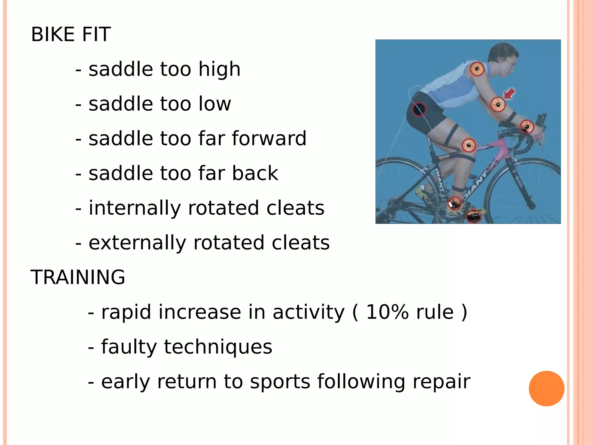 BIKE FIT
    - saddle too high
    - saddle too low
    - saddle too far forward
    - saddle too far back
    - internally rotated cleats
    - externally rotated cleats
TRAINING
     - rapid increase in activity ( 10% rule )
     - faulty techniques
     - early return to sports following repair
 