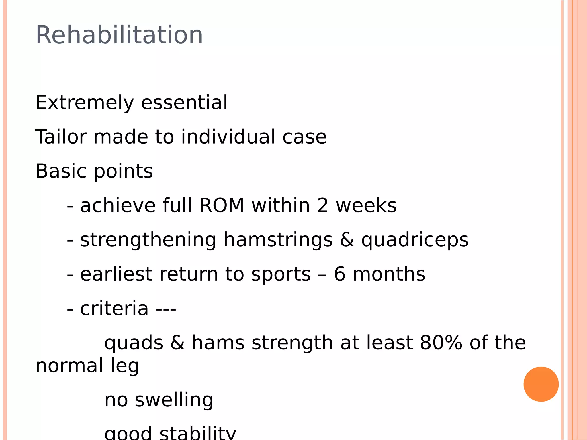 Rehabilitation

Extremely essential
Tailor made to individual case
Basic points
   - achieve full ROM within 2 weeks
   - strengthening hamstrings & quadriceps
   - earliest return to sports – 6 months
   - criteria ---
      quads & hams strength at least 80% of the
normal leg
       no swelling
 