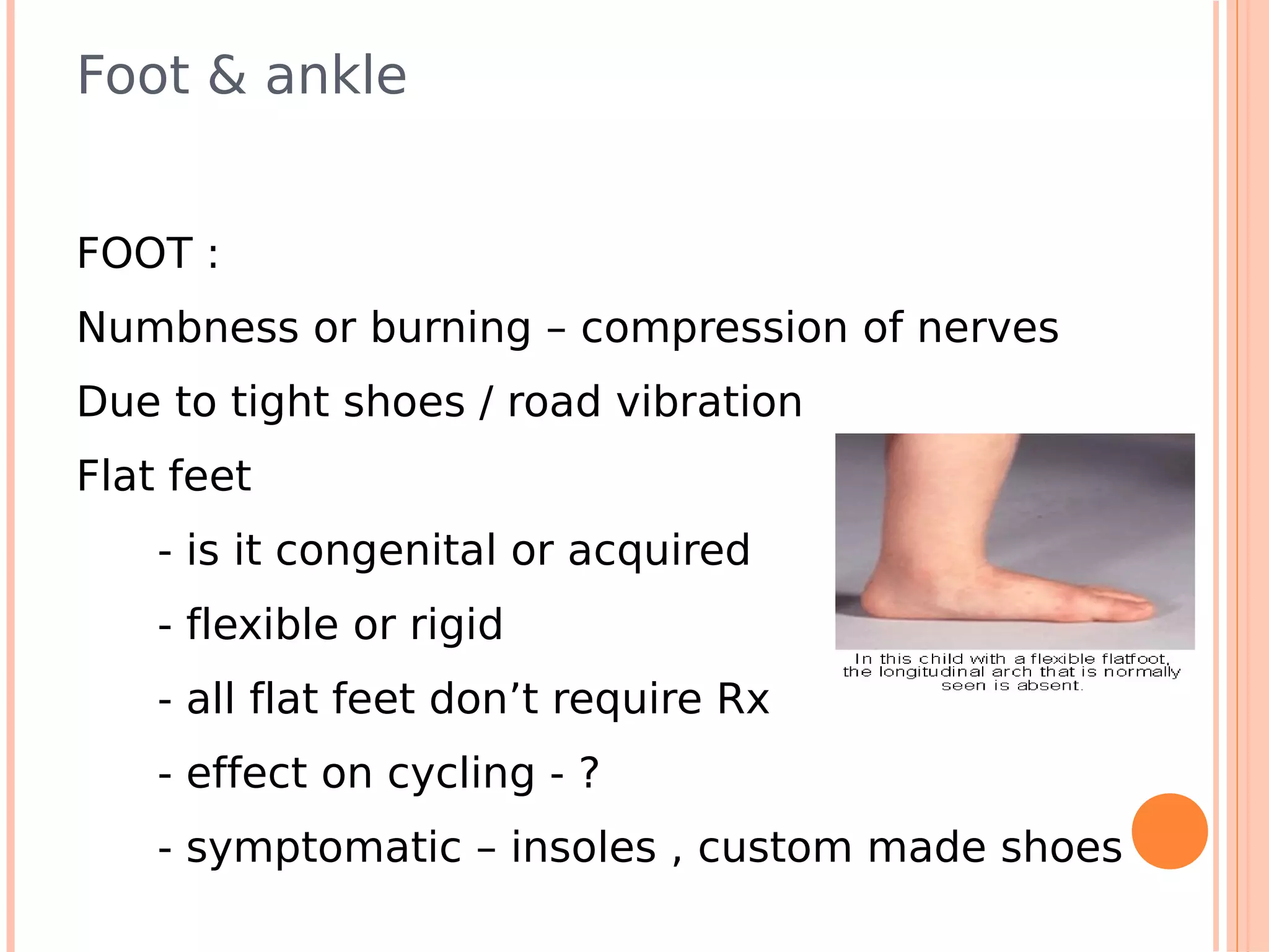 Foot & ankle


FOOT :
Numbness or burning – compression of nerves
Due to tight shoes / road vibration
Flat feet
    - is it congenital or acquired
    - flexible or rigid
    - all flat feet don’t require Rx
    - effect on cycling - ?
    - symptomatic – insoles , custom made shoes
 