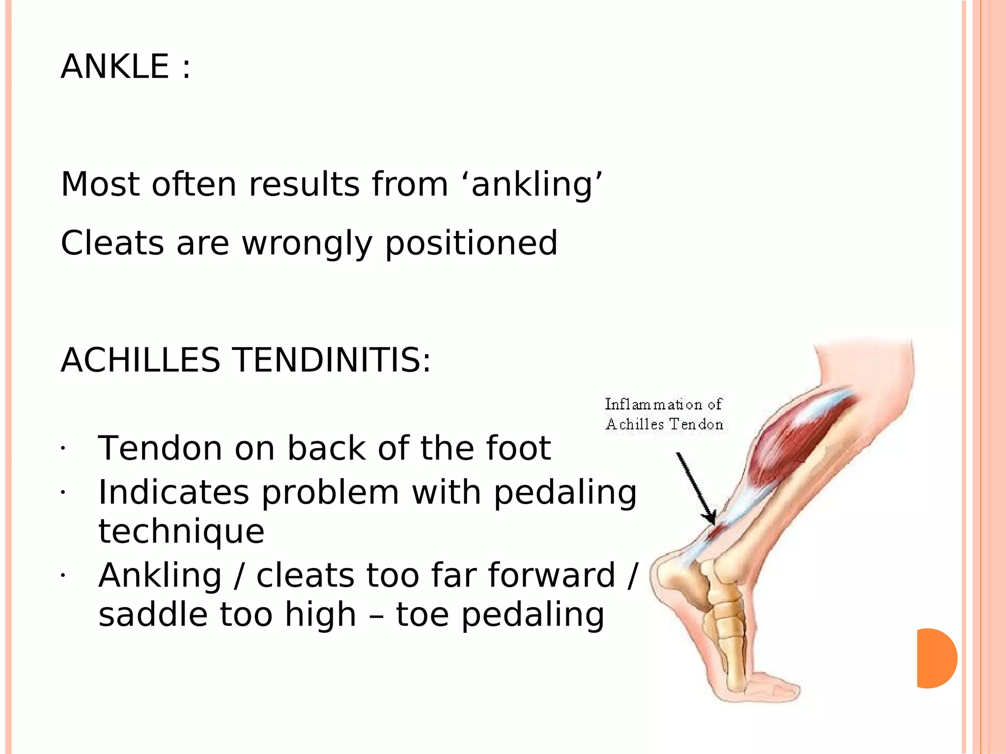 ANKLE :


Most often results from ‘ankling’
Cleats are wrongly positioned


ACHILLES TENDINITIS:

•   Tendon on back of the foot
•   Indicates problem with pedaling
    technique
•   Ankling / cleats too far forward /
    saddle too high – toe pedaling
 