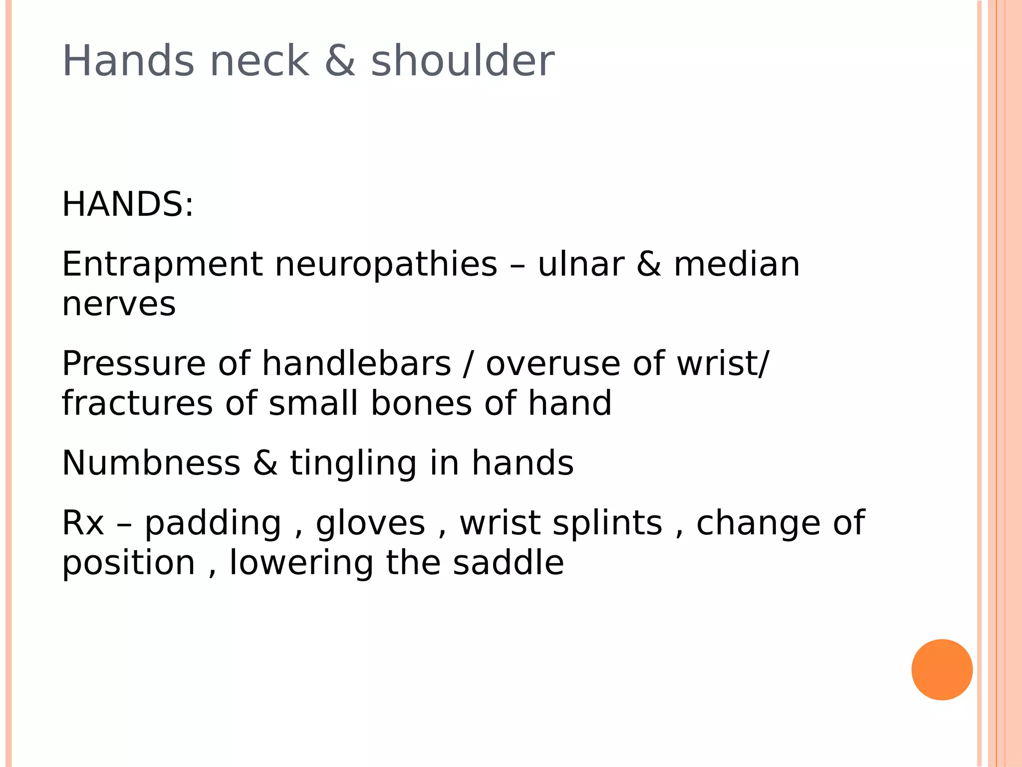 Hands neck & shoulder


HANDS:
Entrapment neuropathies – ulnar & median
nerves
Pressure of handlebars / overuse of wrist/
fractures of small bones of hand
Numbness & tingling in hands
Rx – padding , gloves , wrist splints , change of
position , lowering the saddle
 
