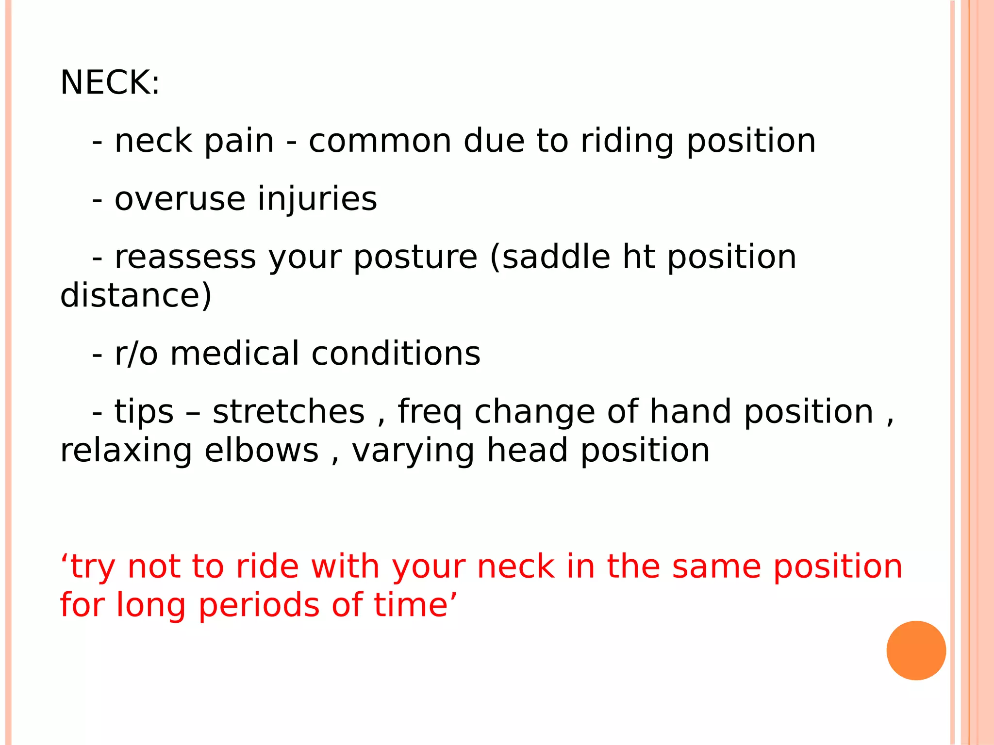NECK:
  - neck pain - common due to riding position
  - overuse injuries
  - reassess your posture (saddle ht position
distance)
  - r/o medical conditions
  - tips – stretches , freq change of hand position ,
relaxing elbows , varying head position


‘try not to ride with your neck in the same position
for long periods of time’
 