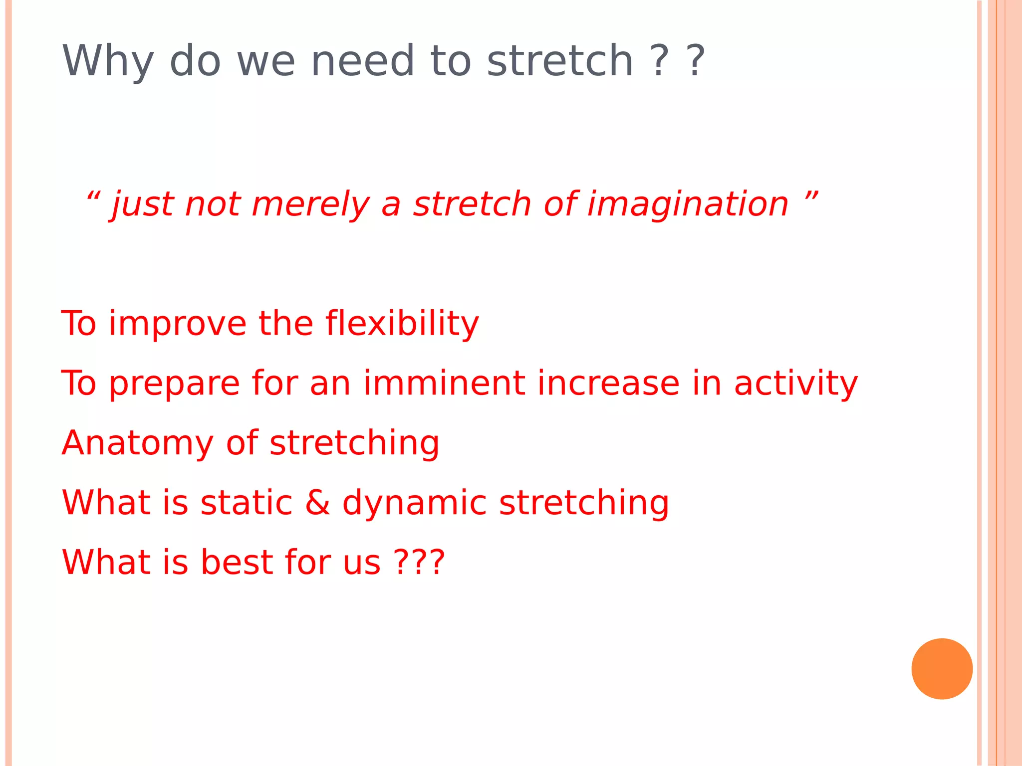 Why do we need to stretch ? ?


 “ just not merely a stretch of imagination ”


To improve the flexibility
To prepare for an imminent increase in activity
Anatomy of stretching
What is static & dynamic stretching
What is best for us ???
 