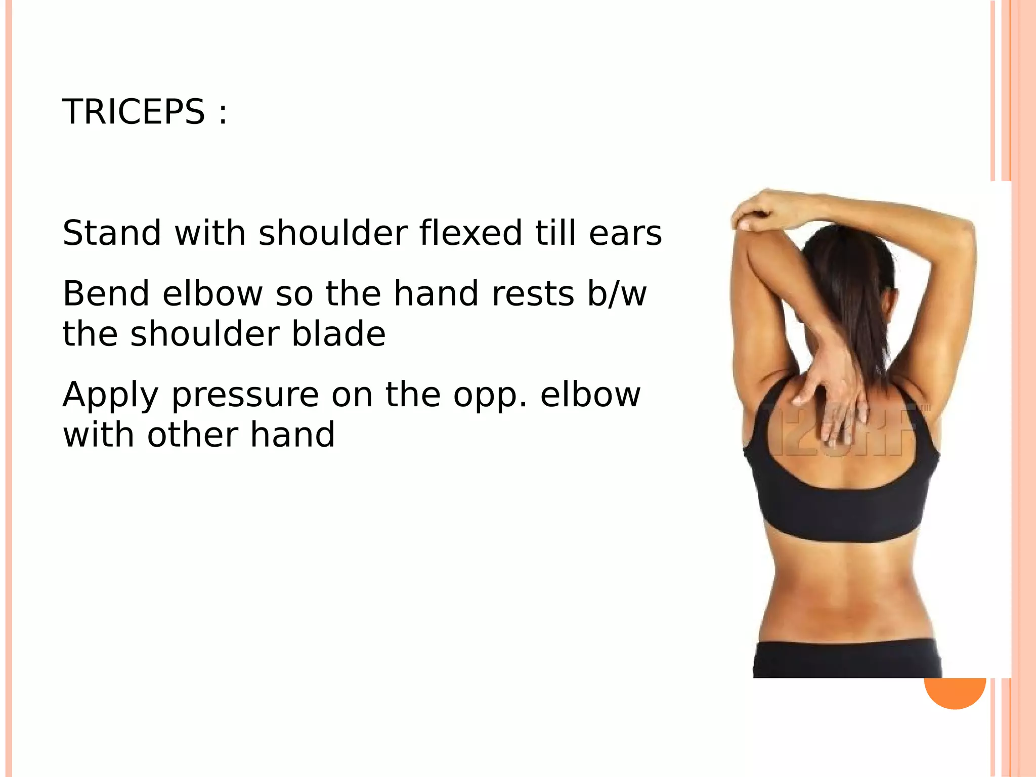 TRICEPS :


Stand with shoulder flexed till ears
Bend elbow so the hand rests b/w
the shoulder blade
Apply pressure on the opp. elbow
with other hand
 