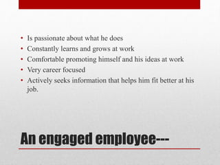 An engaged employee---
• Is passionate about what he does
• Constantly learns and grows at work
• Comfortable promoting himself and his ideas at work
• Very career focused
• Actively seeks information that helps him fit better at his
job.
 