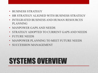 SYSTEMS OVERVIEW
• BUSINESS STRATEGY
• HR STRATEGY ALIGNED WITH BUSINESS STRATEGY
• INTEGRATED BUSINESS AND HUMAN RESOURCES
PLANNING
• MANPOWER GAPS AND NEEDS
• STRATEGY ADOPTED TO CURRENT GAPS AND NEEDS
• FUTURE NEEDS
• MANPOWER PLANNING TO MEET FUTURE NEEDS
• SUCCESSION MANAGEMENT
 