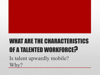 WHAT ARE THE CHARACTERISTICS
OF A TALENTED WORKFORCE?
Is talent upwardly mobile?
Why?
 