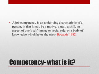 Competency- what is it?
• A job competency is an underlying characteristic of a
person, in that it may be a motive, a trait, a skill, an
aspect of one’s self- image or social role, or a body of
knowledge which he or she uses- Boyatzis 1982
 