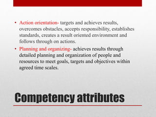 Competency attributes
• Action orientation- targets and achieves results,
overcomes obstacles, accepts responsibility, establishes
standards, creates a result oriented environment and
follows through on actions.
• Planning and organizing- achieves results through
detailed planning and organization of people and
resources to meet goals, targets and objectives within
agreed time scales.
 