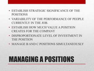 MANAGING A POSITIONS
• ESTABLISH STRATEGIC SIGNIFICANCE OF THE
POSITIONS
• VARIABILITY OF THE PERFORMANCE OF PEOPLE
CURRENTLY IN THE JOB.
• ESTABLISH HOW MUCH VALUE A POSITION
CREATES FOR THE COMPANY
• DISPROPORTIONATE LEVEL OF INVESTMENT IN
THE POSITION
• MANAGE B AND C POSITIONS SIMULTANEOUSLY
 