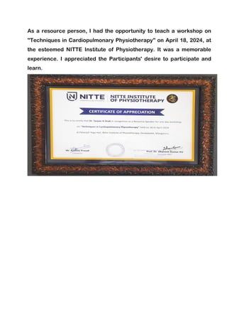 As a resource person, I had the opportunity to teach a workshop on
"Techniques in Cardiopulmonary Physiotherapy" on April 18, 2024, at
the esteemed NITTE Institute of Physiotherapy. It was a memorable
experience. I appreciated the Participants' desire to participate and
learn.
 