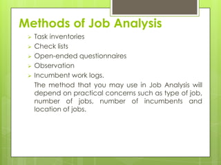 Methods of Job Analysis
    Task inventories
    Check lists
    Open-ended questionnaires
    Observation
    Incumbent work logs.
     The method that you may use in Job Analysis will
     depend on practical concerns such as type of job,
     number of jobs, number of incumbents and
     location of jobs.
 