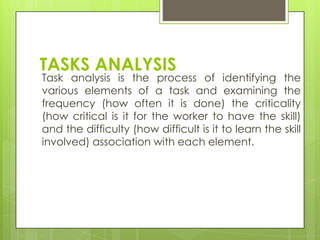 TASKS ANALYSIS
Task analysis is the process of identifying the
various elements of a task and examining the
frequency (how often it is done) the criticality
(how critical is it for the worker to have the skill)
and the difficulty (how difficult is it to learn the skill
involved) association with each element.
 
