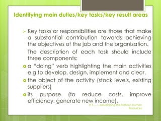 Identifying main duties/key tasks/key result areas

    Key tasks or responsibilities are those that make
     a substantial contribution towards achieving
     the objectives of the job and the organization.
     The description of each task should include
     three components:
    a “doing” verb highlighting the main activities
     e.g to develop, design, implement and clear.
    the object of the activity (stock levels, existing
     suppliers)
    its   purpose (to reduce costs, improve
     efficiency, generate new income).
                             I.T.F.........Developing The Nation's Human
                                                               Resources
 