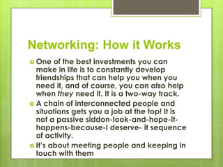 Networking: How it Works
 One   of the best investments you can
  make in life is to constantly develop
  friendships that can help you when you
  need it, and of course, you can also help
  when they need it. It is a two-way track.
 A chain of interconnected people and
  situations gets you a job at the top! It is
  not a passive siddon-look-and-hope-it-
  happens-because-I deserve- it sequence
  of activity.
 It’s about meeting people and keeping in
  touch with them
 