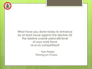 What have you done today to enhance
(or at least insure against the decline of)
    the relative overall useful-skill level
             of your work force
           vis-a-vis competitors?

                -  Tom Peters
              Thriving on Chaos
 