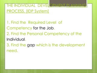 THE INDIVIDUAL DEVELOPMENT PLANNING
                      24


PROCESS. [IDP System]

1. Find the Required Level of
Competency for the Job.
2. Find the Personal Competency of the
Individual.
3. Find the gap which is the development
need.
 