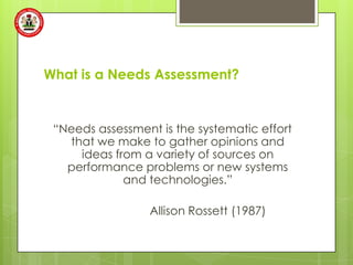 What is a Needs Assessment?


 “Needs assessment is the systematic effort
   that we make to gather opinions and
     ideas from a variety of sources on
   performance problems or new systems
             and technologies.”

                  Allison Rossett (1987)
 