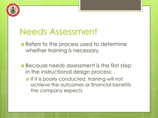 Needs Assessment
 Refers
      to the process used to determine
 whether training is necessary

 Because   needs assessment is the first step
 in the instructional design process:
     If it is poorly conducted, training will not
      achieve the outcomes or financial benefits
      the company expects
 