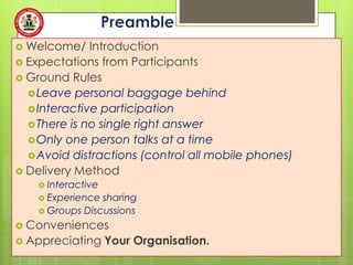  Welcome/    Introduction
 Expectations from Participants
 Ground Rules
   Leave personal baggage behind
   Interactive participation
   There is no single right answer
   Only one person talks at a time
   Avoid distractions (control all mobile phones)
 Delivery Method
     Interactive
     Experience sharing
     Groups Discussions

 Conveniences
 Appreciating      Your Organisation.
 