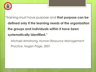 “Training must have purpose and that purpose can be
 defined only if the learning needs of the organization
 the groups and individuals within it have been
 systematically identified.”
   Michael Armstrong, Human Resource Management
   Practice, Kogan Page, 2001
 