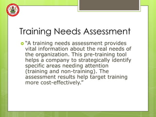 Training Needs Assessment
 “Atraining needs assessment provides
 vital information about the real needs of
 the organization. This pre-training tool
 helps a company to strategically identify
 specific areas needing attention
 (training and non-training). The
 assessment results help target training
 more cost-effectively.”
 