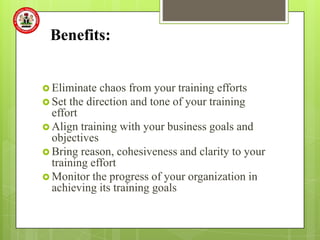 Benefits:


 Eliminate  chaos from your training efforts
 Set the direction and tone of your training
  effort
 Align training with your business goals and
  objectives
 Bring reason, cohesiveness and clarity to your
  training effort
 Monitor the progress of your organization in
  achieving its training goals
 