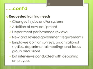 55


…..cont’d
 Requested   training needs
    Changes in jobs and/or systems
    Addition of new equipment
    Department performance reviews
    New and revised government requirements
    Employee opinion surveys, organisational
     studies, departmental meetings and focus
     group discussions
    Exit interviews conducted with departing
     employees
 