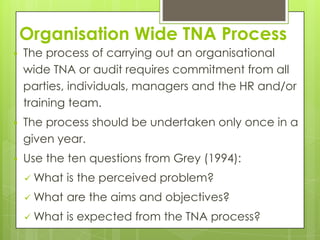 Organisation Wide TNA Process
   The process of carrying out an organisational
    wide TNA or audit requires commitment from all
    parties, individuals, managers and the HR and/or
    training team.
   The process should be undertaken only once in a
    given year.
   Use the ten questions from Grey (1994):
     What   is the perceived problem?
     What   are the aims and objectives?
     What   is expected from the TNA process?
 