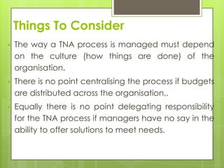 Things To Consider
   The way a TNA process is managed must depend
    on the culture (how things are done) of the
    organisation.
   There is no point centralising the process if budgets
    are distributed across the organisation,.
   Equally there is no point delegating responsibility
    for the TNA process if managers have no say in the
    ability to offer solutions to meet needs.
 