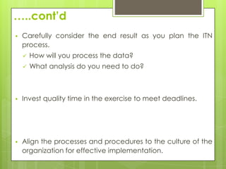 …..cont’d
   Carefully consider the end result as you plan the ITN
    process.
       How will you process the data?
       What analysis do you need to do?



   Invest quality time in the exercise to meet deadlines.




   Align the processes and procedures to the culture of the
    organization for effective implementation.
 