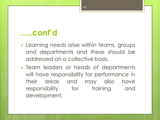 64




…..cont’d
   Learning needs arise within teams, groups
    and departments and these should be
    addressed on a collective basis.
   Team leaders or heads of departments
    will have responsibility for performance in
    their areas and may also have
    responsibility    for       training   and
    development.
 