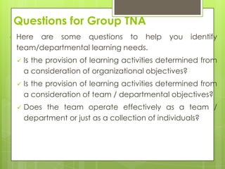 Questions for Group TNA
   Here are some questions to help              you   identify
    team/departmental learning needs.
       Is the provision of learning activities determined from
        a consideration of organizational objectives?
       Is the provision of learning activities determined from
        a consideration of team / departmental objectives?
       Does the team operate effectively as a team /
        department or just as a collection of individuals?
 