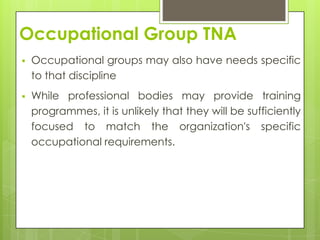 Occupational Group TNA
   Occupational groups may also have needs specific
    to that discipline
   While professional bodies may provide training
    programmes, it is unlikely that they will be sufficiently
    focused to match the organization's specific
    occupational requirements.
 