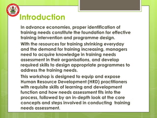 Introduction
In advance economies, proper identification of
training needs constitute the foundation for effective
training intervention and programme design.
With the resources for training shrinking everyday
and the demand for training increasing, managers
need to acquire knowledge in training needs
assessment in their organisations, and develop
required skills to design appropriate programmes to
address the training needs.
This workshop is designed to equip and expose
Human Resource Development (HRD) practitioners
with requisite skills of learning and development
function and how needs assessment fits into the
process, followed by an in-depth look at the core
concepts and steps involved in conducting training
needs assessment.
 