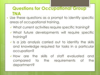 Questions for Occupational Group
        TNA
   Use these questions as a prompt to identify specific
    areas of occupational training.
       What current activities require specific training?
       What future developments will require specific
        training?
       Is a job analysis carried out to identify the skills
        and knowledge required for tasks in a particular
        occupation?
       How are the skills of staff evaluated and
        compared    to the   requirements  of  the
        department?
 