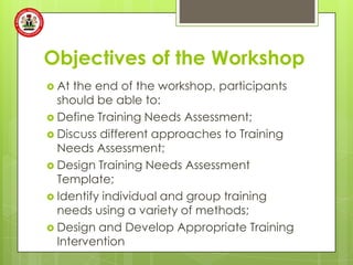 Objectives of the Workshop
 At the end of the workshop, participants
  should be able to:
 Define Training Needs Assessment;
 Discuss different approaches to Training
  Needs Assessment;
 Design Training Needs Assessment
  Template;
 Identify individual and group training
  needs using a variety of methods;
 Design and Develop Appropriate Training
  Intervention
 