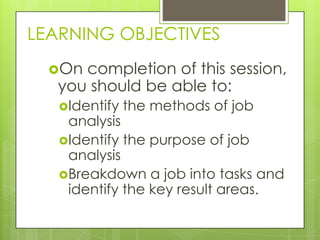 LEARNING OBJECTIVES
  On completion of this session,
   you should be able to:
   Identify   the methods of job
    analysis
   Identify the purpose of job
    analysis
   Breakdown a job into tasks and
    identify the key result areas.
 