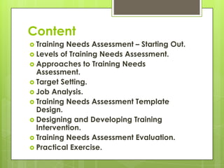 Content
 Training Needs Assessment – Starting Out.
 Levels of Training Needs Assessment.
 Approaches to Training Needs
  Assessment.
 Target Setting.
 Job Analysis.
 Training Needs Assessment Template
  Design.
 Designing and Developing Training
  Intervention.
 Training Needs Assessment Evaluation.
 Practical Exercise.
 