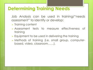 Determining Training Needs
 Job Analysis can be used in training/“needs
 assessment” to identify or develop:
    Training content
    Assessment tests to measure effectiveness of
     training
    Equipment to be used in delivering the training
    Methods of training (i.e. small group, computer-
     based, video, classroom……).
 