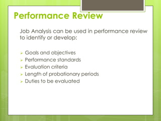 Performance Review
 Job Analysis can be used in performance review
 to identify or develop:

    Goals and objectives
    Performance standards
    Evaluation criteria
    Length of probationary periods
    Duties to be evaluated
 