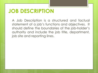 JOB DESCRIPTION
 A Job Description is a structured and factual
 statement of a job‟s functions and objectives. It
 should define the boundaries of the job-holder‟s
 authority and include the job title, department,
 job site and reporting lines.
 