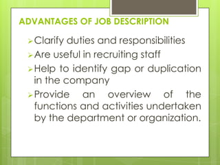 ADVANTAGES OF JOB DESCRIPTION

  Clarify duties and responsibilities
  Are useful in recruiting staff
  Help to identify gap or duplication
   in the company
  Provide    an overview of the
   functions and activities undertaken
   by the department or organization.
 