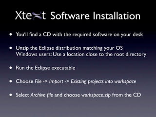 Software Installation
•   You‘ll ﬁnd a CD with the required software on your desk

•   Unzip the Eclipse distribution matching your OS
    Windows users: Use a location close to the root directory

•   Run the Eclipse executable

•   Choose File -> Import -> Existing projects into workspace

•   Select Archive ﬁle and choose workspace.zip from the CD
 