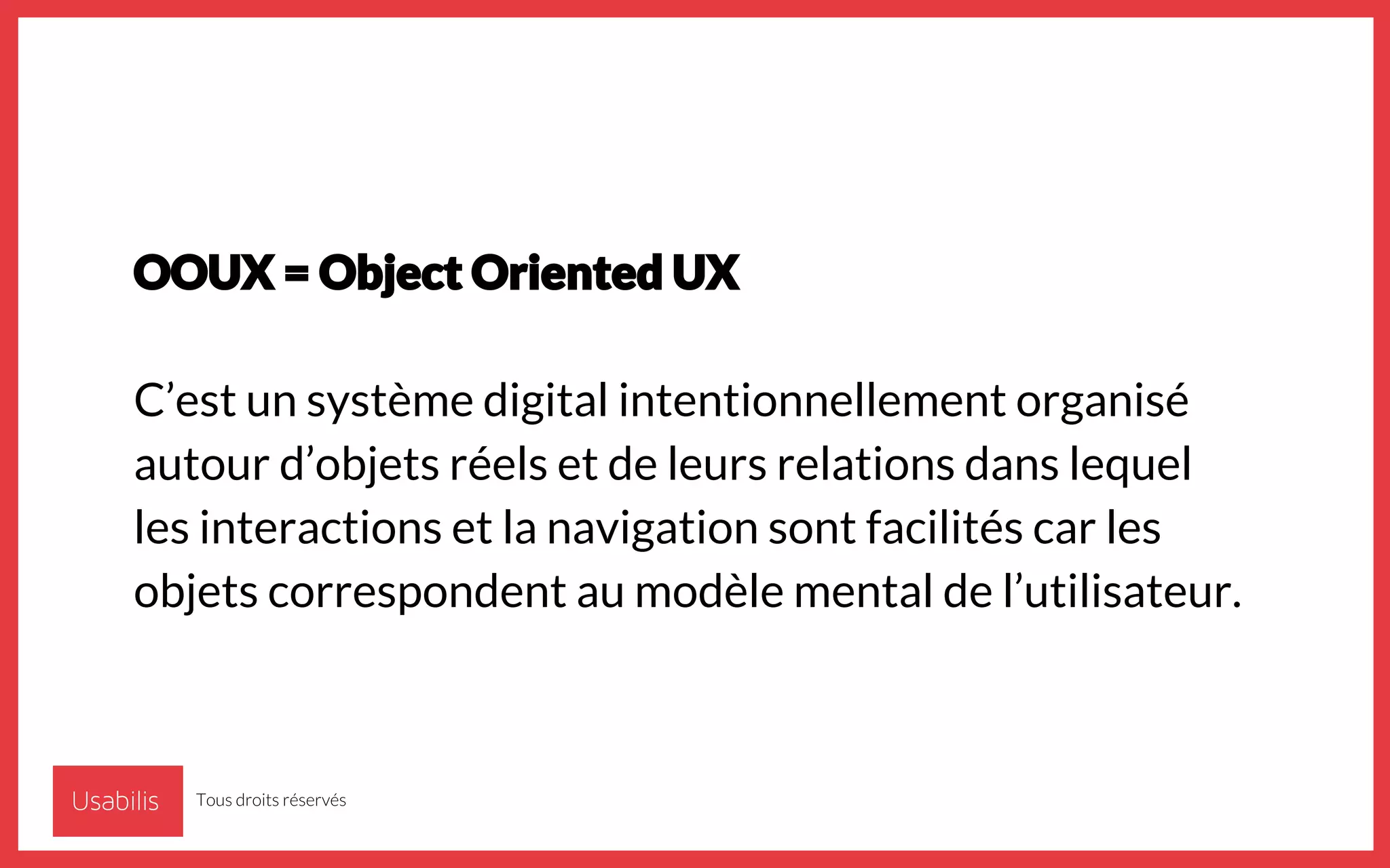 OOUX = Object Oriented UX
C’est un système digital intentionnellement organisé
autour d’objets réels et de leurs relations dans lequel
les interactions et la navigation sont facilités car les
objets correspondent au modèle mental de l’utilisateur.
Tous droits réservés
 
