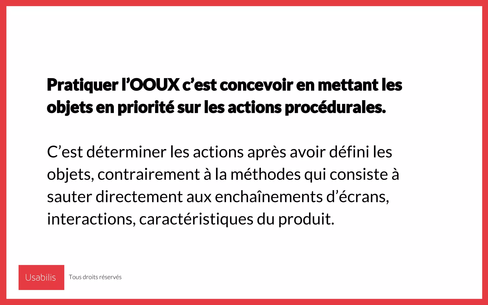 Pratiquer l’OOUX c’est concevoir en mettant les
objets en priorité sur les actions procédurales.
C’est déterminer les actions après avoir défini les
objets, contrairement à la méthodes qui consiste à
sauter directement aux enchaînements d’écrans,
interactions, caractéristiques du produit.
Tous droits réservés
 
