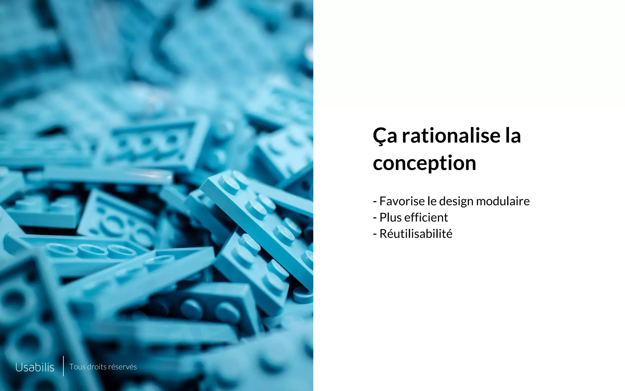 Placer ici
une image de cette taille
Placer ici
une image de cette taille
CONFIDENTIEL | © USABILIS | TOUS DROITS RÉSERVÉS
Ça rationalise la
conception
- Favorise le design modulaire
- Plus efficient
- Réutilisabilité
Tous droits réservés
 