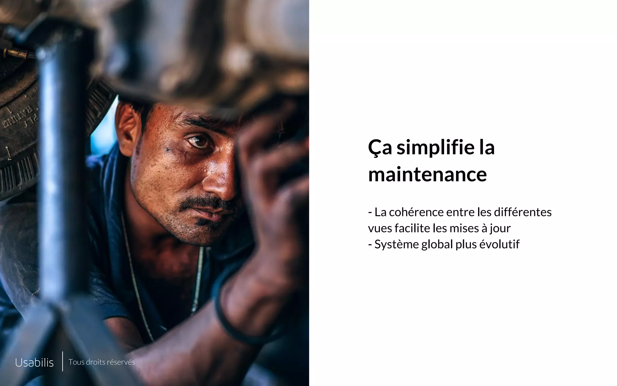 Placer ici
une image de cette taille
Placer ici
une image de cette taille
CONFIDENTIEL | © USABILIS | TOUS DROITS RÉSERVÉS
Ça simplifie la
maintenance
- La cohérence entre les différentes
vues facilite les mises à jour
- Système global plus évolutif
Tous droits réservés
 