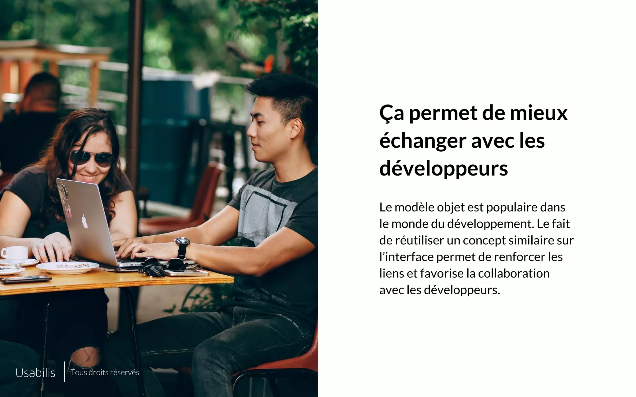 Placer ici
une image de cette taille
Placer ici
une image de cette taille
CONFIDENTIEL | © USABILIS | TOUS DROITS RÉSERVÉS
Ça permet de mieux
échanger avec les
développeurs
Le modèle objet est populaire dans
le monde du développement. Le fait
de réutiliser un concept similaire sur
l’interface permet de renforcer les
liens et favorise la collaboration
avec les développeurs.
Tous droits réservés
 